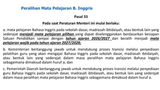 Peralihan Mata Pelajaran B. Inggris
Pasal 33
Pada saat Peraturan Menteri ini mulai berlaku:
a. mata pelajaran Bahasa Inggris pada sekolah dasar, madrasah ibtidaiyah, atau bentuk lain yang
sederajat menjadi mata pelajaran pilihan yang dapat diselenggarakan berdasarkan kesiapan
Satuan Pendidikan sampai dengan tahun ajaran 2026/2027 dan beralih menjadi mata
pelajaran wajib pada tahun ajaran 2027/2028;
b. Kementerian bertanggung jawab untuk mendukung proses transisi melalui penyediaan
pelatihan guru yang akan mengajar Bahasa Inggris pada sekolah dasar, madrasah ibtidaiyah,
atau bentuk lain yang sederajat dalam masa peralihan mata pelajaran Bahasa Inggris
sebagaimana dimaksud dalam huruf a; dan
c. Pemerintah Daerah bertanggung jawab untuk mendukung proses transisi melalui penyediaan
guru Bahasa Inggris pada sekolah dasar, madrasah ibtidaiyah, atau bentuk lain yang sederajat
dalam masa peralihan mata pelajaran Bahasa Inggris sebagaimana dimaksud dalam huruf a.
 