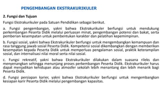PENGEMBANGAN EKSTRAKURIKULER
2. Fungsi dan Tujuan
Fungsi Ekstrakurikuler pada Satuan Pendidikan sebagai berikut.
a. Fungsi pengembangan, yakni bahwa Ekstrakurikuler berfungsi untuk mendukung
perkembangan Peserta Didik melalui perluasan minat, pengembangan potensi dan bakat, serta
pemberian kesempatan untuk pembentukan karakter dan pelatihan kepemimpinan.
b. Fungsi sosial, yakni bahwa Ekstrakurikuler berfungsi untuk mengembangkan kemampuan dan
rasa tanggung jawab sosial Peserta Didik. Kompetensi sosial dikembangkan dengan memberikan
kesempatan kepada Peserta Didik untuk memperluas pengalaman sosial, praktik keterampilan
sosial, dan internalisasi nilai moral serta nilai sosial.
c. Fungsi rekreatif, yakni bahwa Ekstrakurikuler dilakukan dalam suasana rileks dan
menyenangkan sehingga menunjang proses perkembangan Peserta Didik. Ekstrakurikuler harus
dapat menjadikan kehidupan atau atmosfer sekolah lebih menantang dan lebih menarik bagi
Peserta Didik.
d. Fungsi persiapan karier, yakni bahwa Ekstrakurikuler berfungsi untuk mengembangkan
kesiapan karir Peserta Didik melalui pengembangan kapasitas.
 