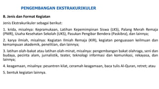 PENGEMBANGAN EKSTRAKURIKULER
B. Jenis dan Format Kegiatan
Jenis Ekstrakurikuler sebagai berikut:
1. krida, misalnya: Kepramukaan, Latihan Kepemimpinan Siswa (LKS), Palang Merah Remaja
(PMR), Usaha Kesehatan Sekolah (UKS), Pasukan Pengibar Bendera (Paskibra), dan lainnya;
2. karya ilmiah, misalnya: Kegiatan Ilmiah Remaja (KIR), kegiatan penguasaan keilmuan dan
kemampuan akademik, penelitian, dan lainnya;
3. latihan olah-bakat atau latihan olah-minat, misalnya: pengembangan bakat olahraga, seni dan
budaya, pecinta alam, jurnalistik, teater, teknologi informasi dan komunikasi, rekayasa, dan
lainnya;
4. keagamaan, misalnya: pesantren kilat, ceramah keagamaan, baca tulis Al-Quran, retret; atau
5. bentuk kegiatan lainnya.
 