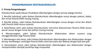 PENGEMBANGAN EKSTRAKURIKULER
C. Prinsip Pengembangan
Ekstrakurikuler pada Satuan Pendidikan dikembangkan dengan prinsip sebagai berikut.
1. Bersifat individual, yakni bahwa Ekstrakurikuler dikembangkan sesuai dengan potensi, bakat,
dan minat Peserta Didik masing-masing.
2. Bersifat pilihan, yakni bahwa Ekstrakurikuler dikembangkan sesuai dengan minat dan diikuti
oleh Peserta Didik secara sukarela.
3. Keterlibatan aktif, yakni bahwa Ekstrakurikuler menuntut keikutsertaan Peserta Didik secara
penuh sesuai dengan minat dan pilihan masing-masing.
4. Menyenangkan, yakni bahwa Ekstrakurikuler dilaksanakan dalam suasana yang
menggembirakan bagi Peserta Didik.
5. Membangun etos kerja, yakni bahwa Ekstrakurikuler dikembangkan dan dilaksanakan dengan
prinsip membangun semangat Peserta Didik untuk berusaha dan bekerja dengan baik dan giat.
6. Kemanfaatan sosial, yakni bahwa Ekstrakurikuler dikembangkan dan dilaksanakan dengan
memperhatikan dampak positifnya bagi masyarakat.
 