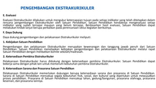 PENGEMBANGAN EKSTRAKURIKULER
E. Evaluasi
Evaluasi Ekstrakurikuler dilakukan untuk mengukur ketercapaian tujuan pada setiap indikator yang telah ditetapkan dalam
rencana pengembangan Ekstrakurikuler oleh Satuan Pendidikan. Satuan Pendidikan hendaknya mengevaluasi setiap
indikator yang sudah tercapai maupun yang belum tercapai. Berdasarkan hasil evaluasi, Satuan Pendidikan dapat
melakukan tindak lanjut berupa perbaikan pada perencanaan siklus kegiatan berikutnya.
F. Daya Dukung
Daya dukung pengembangan dan pelaksanaan Ekstrakurikuler meliputi:
1. Kebijakan Satuan Pendidikan
Pengembangan dan pelaksanaan Ekstrakurikuler merupakan kewenangan dan tanggung jawab penuh dari Satuan
Pendidikan. Satuan Pendidikan menetapkan kebijakan pengembangan dan pelaksanaan Ekstrakurikuler melalui rapat
Satuan Pendidikan dengan melibatkan komite sekolah/madrasah.
2. Ketersediaan Pembina Ekstrakurikuler
Pelaksanaan Ekstrakurikuler harus didukung dengan ketersediaan pembina Ekstrakurikuler. Satuan Pendidikan dapat
bekerja sama dengan pihak lain untuk memenuhi kebutuhan pembina Ekstrakurikuler.
3. Ketersediaan Sarana dan Prasarana Satuan Pendidikan
Pelaksanaan Ekstrakurikuler memerlukan dukungan berupa ketersediaan sarana dan prasarana di Satuan Pendidikan.
Sarana di Satuan Pendidikan mencakup segala kebutuhan fisik, sosial, dan kultural yang diperlukan untuk mewujudkan
proses pendidikan. Prasarana di Satuan Pendidikan mencakup lahan, gedung/bangunan, prasarana olahraga, prasarana
kesenian, dan prasarana lainnya.
 