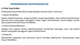 PENGEMBANGAN EKSTRAKURIKULER
G. Pihak Yang Terlibat
Pihak-pihak yang terlibat dalam pengembangan Ekstrakurikuler antara lain:
1. Satuan Pendidikan
Kepala sekolah/madrasah, tenaga pendidik, tenaga kependidikan, dan pembina Ekstrakurikuler
bersama-sama mewujudkan keunggulan dalam ragam Ekstrakurikuler sesuai dengan sumber
daya yang dimiliki oleh Satuan Pendidikan.
2. Komite Sekolah/Madrasah
Sebagai mitra sekolah, komite sekolah/madrasah memberikan dukungan, saran, dan kontrol
dalam mewujudkan keunggulan ragam Ekstrakurikuler.
3. Orang tua
Memberikan kepedulian dan komitmen penuh terhadap keberhasilan Ekstrakurikuler pada
Satuan Pendidikan.
 