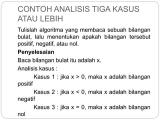 CONTOH ANALISIS TIGA KASUS
ATAU LEBIH
Tulislah algoritma yang membaca sebuah bilangan
bulat, lalu menentukan apakah bilangan tersebut
positif, negatif, atau nol.
Penyelesaian
Baca bilangan bulat itu adalah x.
Analisis kasus :
Kasus 1 : jika x > 0, maka x adalah bilangan
positif
Kasus 2 : jika x < 0, maka x adalah bilangan
negatif
Kasus 3 : jika x = 0, maka x adalah bilangan
nol
 