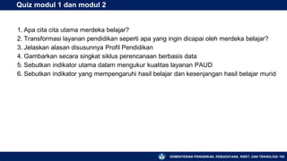 KEMENTERIAN PENDIDIKAN, KEBUDAYAAN, RISET, DAN TEKNOLOGI 104
Quiz modul 1 dan modul 2
1. Apa cita cita utama merdeka belajar?
2. Transformasi layanan pendidikan seperti apa yang ingin dicapai oleh merdeka belajar?
3. Jelaskan alasan disusunnya Profil Pendidikan
4. Gambarkan secara singkat siklus perencanaan berbasis data
5. Sebutkan indikator utama dalam mengukur kualitas layanan PAUD
6. Sebutkan indikator yang mempengaruhi hasil belajar dan kesenjangan hasil belajar murid
 