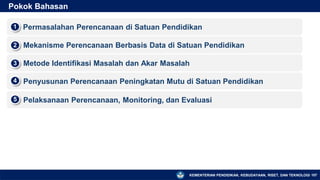 KEMENTERIAN PENDIDIKAN, KEBUDAYAAN, RISET, DAN TEKNOLOGI
Pokok Bahasan
▪ Permasalahan Perencanaan di Satuan Pendidikan
1
▪ Mekanisme Perencanaan Berbasis Data di Satuan Pendidikan
2
▪ Metode Identifikasi Masalah dan Akar Masalah
3
▪ Penyusunan Perencanaan Peningkatan Mutu di Satuan Pendidikan
4
107
▪ Pelaksanaan Perencanaan, Monitoring, dan Evaluasi
5
 