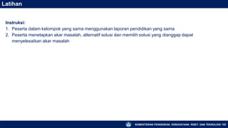 KEMENTERIAN PENDIDIKAN, KEBUDAYAAN, RISET, DAN TEKNOLOGI 152
Latihan
Instruksi:
1. Peserta dalam kelompok yang sama menggunakan laporan pendidikan yang sama
2. Peserta menetapkan akar masalah, alternatif solusi dan memilih solusi yang dianggap dapat
menyelesaikan akar masalah
 