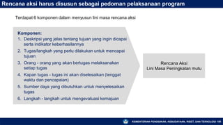 KEMENTERIAN PENDIDIKAN, KEBUDAYAAN, RISET, DAN TEKNOLOGI 158
Rencana aksi harus disusun sebagai pedoman pelaksanaan program
Komponen:
1. Deskripsi yang jelas tentang tujuan yang ingin dicapai
serta indikator keberhasilannya
2. Tugas/langkah yang perlu dilakukan untuk mencapai
tujuan
3. Orang - orang yang akan bertugas melaksanakan
setiap tugas
4. Kapan tugas - tugas ini akan diselesaikan (tenggat
waktu dan pencapaian)
5. Sumber daya yang dibutuhkan untuk menyelesaikan
tugas
6. Langkah - langkah untuk mengevaluasi kemajuan
Rencana Aksi
Lini Masa Peningkatan mutu
Terdapat 6 komponen dalam menyusun lini masa rencana aksi
 