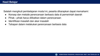 KEMENTERIAN PENDIDIKAN, KEBUDAYAAN, RISET, DAN TEKNOLOGI
Setelah mengikuti pembelajaran modul ini, peserta diharapkan dapat memahami:
● Konsep dan metode perencanaan berbasis data di pemerintah daerah
● Pihak - pihak harus dilibatkan dalam perencanaan
● Identifikasi masalah dan akar masalah
● Tahapan dalam melakukan perencanaan berbasis data
Hasil Belajar
180
 