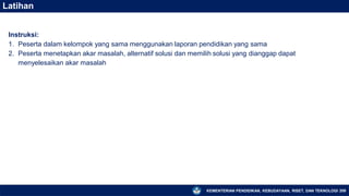 KEMENTERIAN PENDIDIKAN, KEBUDAYAAN, RISET, DAN TEKNOLOGI 209
Latihan
Instruksi:
1. Peserta dalam kelompok yang sama menggunakan laporan pendidikan yang sama
2. Peserta menetapkan akar masalah, alternatif solusi dan memilih solusi yang dianggap dapat
menyelesaikan akar masalah
 