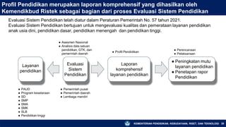 KEMENTERIAN PENDIDIKAN, KEBUDAYAAN, RISET, DAN TEKNOLOGI
Profil Pendidikan merupakan laporan komprehensif yang dihasilkan oleh
Kemendikbud Ristek sebagai bagian dari proses Evaluasi Sistem Pendidikan
26
Evaluasi Sistem Pendidikan telah diatur dalam Peraturan Pemerintah No. 57 tahun 2021.
Evaluasi Sistem Pendidikan bertujuan untuk mengevaluasi kualitas dan pemerataan layanan pendidikan
anak usia dini, pendidikan dasar, pendidikan menengah dan pendidikan tinggi.
Layanan
pendidikan
Evaluasi
Sistem
Pendidikan
Laporan
komprehensif
layanan pendidikan
● Peningkatan mutu
layanan pendidikan
● Penetapan rapor
Pendidikan
● PAUD
● Program kesetaraan
● SD
● SMP
● SMA
● SMK
● SLB
● Pendidikan tinggi
● Pemerintah pusat
● Pemerintah daerah
● Lembaga mandiri
● Asesmen Nasional
● Analisis data satuan
pendidikan, GTK, dan
pemerintah daerah
● Profil Pendidikan
● Perencanaan
● Pelaksanaan
 