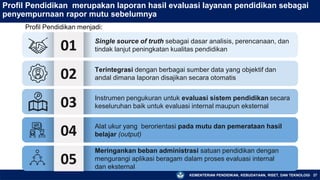 KEMENTERIAN PENDIDIKAN, KEBUDAYAAN, RISET, DAN TEKNOLOGI 27
Profil Pendidikan merupakan laporan hasil evaluasi layanan pendidikan sebagai
penyempurnaan rapor mutu sebelumnya
Profil Pendidikan menjadi:
01 Single source of truth sebagai dasar analisis, perencanaan, dan
tindak lanjut peningkatan kualitas pendidikan
02
03
04
Terintegrasi dengan berbagai sumber data yang objektif dan
andal dimana laporan disajikan secara otomatis
Instrumen pengukuran untuk evaluasi sistem pendidikan secara
keseluruhan baik untuk evaluasi internal maupun eksternal
Alat ukur yang berorientasi pada mutu dan pemerataan hasil
belajar (output)
05
Meringankan beban administrasi satuan pendidikan dengan
mengurangi aplikasi beragam dalam proses evaluasi internal
dan eksternal
 