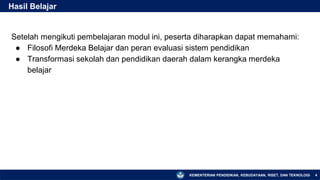 KEMENTERIAN PENDIDIKAN, KEBUDAYAAN, RISET, DAN TEKNOLOGI
Setelah mengikuti pembelajaran modul ini, peserta diharapkan dapat memahami:
● Filosofi Merdeka Belajar dan peran evaluasi sistem pendidikan
● Transformasi sekolah dan pendidikan daerah dalam kerangka merdeka
belajar
Hasil Belajar
4
 