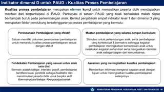 KEMENTERIAN PENDIDIKAN, KEBUDAYAAN, RISET, DAN TEKNOLOGI 46
Indikator dimensi D untuk PAUD - Kualitas Proses Pembelajaran
Kualitas proses pembelajaran merupakan elemen kunci untuk memastikan peserta didik mendapatkan
manfaat dari berpartisipasi di PAUD. Partisipasi di satuan PAUD yang tidak berkualitas malah dapat
berdampak buruk pada perkembangan anak. Berikut penjabaran empat indikator level 1 dari dimensi D yang
merupakan faktor pendukung terselenggaranya proses pembelajaran yang bermutu:
Perencanaan Pembelajaran yang efektif:
Satuan memiliki dokumen perencanaan pembelajaran
untuk memandu kualitas proses pembelajaran sesuai
dengan efektif
Muatan pembelajaran yang selaras dengan kurikulum:
Stimulasi untuk perkembangan anak, serta pembelajaran
yang kontekstual & bermakna sehingga kegiatan
pembelajaran meningkatkan kemampuan anak untuk
melakukan kegiatan sehari-hari serta menguatkan identitas
anak sebagai bagian dari komunitasnya.
Pendekatan Pembelajaran yang sesuai untuk anak
usia dini:
Bermain adalah belajar, interaksi positif, pembelajaran
berdiferensiasi, pendidik sebagai fasilitator dan
menstimulasi peserta didik untuk berpikir aktif
#bermainadalahbelajar #berpusatpadaanak
Asesmen yang meningkatkan kualitas pembelajaran:
Memberikan informasi mengenai capaian anak dengan
tujuan untuk meningkatkan kualitas pembelajaran
selanjutnya
 
