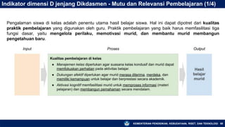 KEMENTERIAN PENDIDIKAN, KEBUDAYAAN, RISET, DAN TEKNOLOGI 68
Indikator dimensi D jenjang Dikdasmen - Mutu dan Relevansi Pembelajaran (1/4)
Pengalaman siswa di kelas adalah penentu utama hasil belajar siswa. Hal ini dapat dipotret dari kualitas
praktik pembelajaran yang digunakan oleh guru. Praktik pembelajaran yang baik harus memfasilitasi tiga
fungsi dasar, yaitu mengelola perilaku, memotivasi murid, dan membantu murid membangun
pengetahuan baru.
 