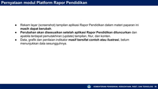 KEMENTERIAN PENDIDIKAN, KEBUDAYAAN, RISET, DAN TEKNOLOGI 80
Pernyataan modul Platform Rapor Pendidikan
● Rekam layar (screenshot) tampilan aplikasi Rapor Pendidikan dalam materi paparan ini
masih dapat berubah.
● Perubahan akan disesuaikan setelah aplikasi Rapor Pendidikan diluncurkan dan
apabila terdapat pemutakhiran (update) tampilan, fitur, dan konten.
● Data, grafik dan penilaian indikator masif bersifat contoh atau ilustrasi, belum
menunjukkan data sesungguhnya.
 
