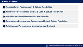 Pokok Bahasan
Permasalahan Perencanaan di Satuan Pendidikan
1
▪
Mekanisme Perencanaan Berbasis Data di Satuan Pendidikan
2
▪
Metode Identifikasi Masalah dan Akar Masalah
3
▪
Penyusunan Perencanaan Peningkatan Mutu di Satuan Pendidikan
4
▪
Pelaksanaan Perencanaan, Monitoring, dan Evaluasi
5
▪
KEMENTERIAN PENDIDIKAN, KEBUDAYAAN, RISET, DAN TEKNOLOGI 107
 