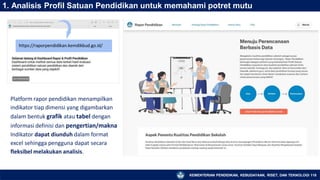 1. Analisis Profil Satuan Pendidikan untuk memahami potret mutu
https://raporpendidikan.kemdikbud.go.id/
Platform rapor pendidikan menampilkan
indikator tiap dimensi yang digambarkan
dalam bentuk grafik atau tabel dengan
informasi definisi dan pengertian/makna
Indikator dapat diunduh dalam format
excel sehingga pengguna dapat secara
fleksibel melakukan analisis.
KEMENTERIAN PENDIDIKAN, KEBUDAYAAN, RISET, DAN TEKNOLOGI 118
 