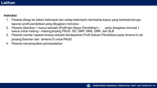 Latihan
KEMENTERIAN PENDIDIKAN, KEBUDAYAAN, RISET, DAN TEKNOLOGI 144
Instruksi:
1. Peserta dibagi ke dalam kelompok dan setiap kelompok membahas kasus yang berbeda berupa
laporan profil pendidikan yang dibagikan instruktur
2. Peserta diberikan 1 kasus sekolah (Profil dan Rapor Pendidikan) 🡪 perlu disiapkan minimal 1
kasus untuk masing - masing jenjang PAUD, SD, SMP, SMA, SMK, dan SLB
3. Peserta menilai capaian kinerja sekolah berdasarkan Profil Satuan Pendidikan pada dimensi A utk
jenjang Dasmen dan dimensi D untuk PAUD
4. Peserta menyimpulkan permasalahan
 
