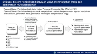 Evaluasi Sistem Pendidikan bertujuan untuk meningkatkan mutu dan
pemerataan mutu pendidikan
Evaluasi Sistem Pendidikan telah diatur dalam Peraturan Pemerintah No. 57 tahun 2021.
Evaluasi Sistem Pendidikan bertujuan untuk mengevaluasi kualitas dan pemerataan layanan pendidikan
anak usia dini, pendidikan dasar, pendidikan menengah dan pendidikan tinggi.
KEMENTERIAN PENDIDIKAN, KEBUDAYAAN, RISET, DAN TEKNOLOGI 15
 