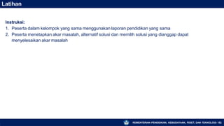 Latihan
KEMENTERIAN PENDIDIKAN, KEBUDAYAAN, RISET, DAN TEKNOLOGI 152
Instruksi:
1. Peserta dalam kelompok yang sama menggunakan laporan pendidikan yang sama
2. Peserta menetapkan akar masalah, alternatif solusi dan memilih solusi yang dianggap dapat
menyelesaikan akar masalah
 