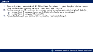 Latihan
KEMENTERIAN PENDIDIKAN, KEBUDAYAAN, RISET, DAN TEKNOLOGI 165
untuk masing - masing jenjang PAUD, SD, SMP, SMA, SMK, dan SLB
1. Peserta diberikan 1 kasus sekolah (Profil dan Rapor Pendidikan) 🡪 perlu disiapkan minimal 1 kasus
2. Masing - masing peserta menyusun perencanaan sekolah sesuai dengan materi yang telah diajarkan:
a. Lembar Kerja 4: Menyusun tujuan dan indikator keberhasilan yang akan dicapai
b. Lembar Kerja 5: Menyusun Rencana Aksi
3. Perwakilan Kelompok akan dipilih untuk memaparkan hasil kerja kelompok
 
