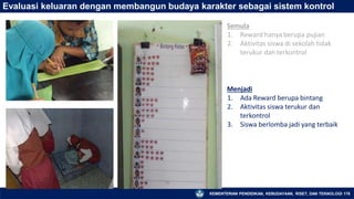 Evaluasi keluaran dengan membangun budaya karakter sebagai sistem kontrol
Semula
1. Reward hanya berupa pujian
2. Aktivitas siswa di sekolah tidak
terukur dan terkontrol
KEMENTERIAN PENDIDIKAN, KEBUDAYAAN, RISET, DAN TEKNOLOGI 176
Menjadi
1. Ada Reward berupa bintang
2. Aktivitas siswa terukur dan
terkontrol
3. Siswa berlomba jadi yang terbaik
 