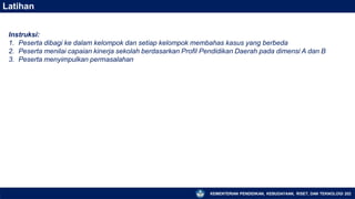 Latihan
KEMENTERIAN PENDIDIKAN, KEBUDAYAAN, RISET, DAN TEKNOLOGI 202
Instruksi:
1. Peserta dibagi ke dalam kelompok dan setiap kelompok membahas kasus yang berbeda
2. Peserta menilai capaian kinerja sekolah berdasarkan Profil Pendidikan Daerah pada dimensi A dan B
3. Peserta menyimpulkan permasalahan
 