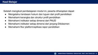 Setelah mengikuti pembelajaran modul ini, peserta diharapkan dapat:
● Mengetahui landasan hukum dan tujuan dari profil pendidikan
● Memahami kerangka dan struktur profil pendidikan
● Memahami indikator setiap dimensi dari PAUD
● Memahami indikator setiap dimensi dari jenjang Dikdasmen
● Memahami fitur platform/aplikasi rapor pendidikan
Hasil Belajar
KEMENTERIAN PENDIDIKAN, KEBUDAYAAN, RISET, DAN TEKNOLOGI 22
 