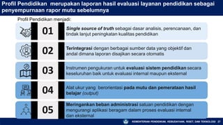 Profil Pendidikan merupakan laporan hasil evaluasi layanan pendidikan sebagai
penyempurnaan rapor mutu sebelumnya
Profil Pendidikan menjadi:
01 Single source of truth sebagai dasar analisis, perencanaan, dan
tindak lanjut peningkatan kualitas pendidikan
02
03
04
Terintegrasi dengan berbagai sumber data yang objektif dan
andal dimana laporan disajikan secara otomatis
Instrumen pengukuran untuk evaluasi sistem pendidikan secara
keseluruhan baik untuk evaluasi internal maupun eksternal
Alat ukur yang berorientasi pada mutu dan pemerataan hasil
belajar (output)
05
Meringankan beban administrasi satuan pendidikan dengan
mengurangi aplikasi beragam dalam proses evaluasi internal
dan eksternal
KEMENTERIAN PENDIDIKAN, KEBUDAYAAN, RISET, DAN TEKNOLOGI 27
 