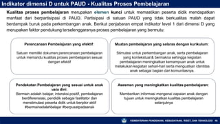 Indikator dimensi D untuk PAUD - Kualitas Proses Pembelajaran
Kualitas proses pembelajaran merupakan elemen kunci untuk memastikan peserta didik mendapatkan
manfaat dari berpartisipasi di PAUD. Partisipasi di satuan PAUD yang tidak berkualitas malah dapat
berdampak buruk pada perkembangan anak. Berikut penjabaran empat indikator level 1 dari dimensi D yang
merupakan faktor pendukung terselenggaranya proses pembelajaran yang bermutu:
Perencanaan Pembelajaran yang efektif:
Satuan memiliki dokumen perencanaan pembelajaran
untuk memandu kualitas proses pembelajaran sesuai
dengan efektif
Muatan pembelajaran yang selaras dengan kurikulum:
Stimulasi untuk perkembangan anak, serta pembelajaran
yang kontekstual & bermakna sehingga kegiatan
pembelajaran meningkatkan kemampuan anak untuk
melakukan kegiatan sehari-hari serta menguatkan identitas
anak sebagai bagian dari komunitasnya.
Pendekatan Pembelajaran yang sesuai untuk anak
usia dini:
Bermain adalah belajar, interaksi positif, pembelajaran
berdiferensiasi, pendidik sebagai fasilitator dan
menstimulasi peserta didik untuk berpikir aktif
#bermainadalahbelajar #berpusatpadaanak
Asesmen yang meningkatkan kualitas pembelajaran:
KEMENTERIAN PENDIDIKAN, KEBUDAYAAN, RISET, DAN TEKNOLOGI 46
Memberikan informasi mengenai capaian anak dengan
tujuan untuk meningkatkan kualitas pembelajaran
selanjutnya
 