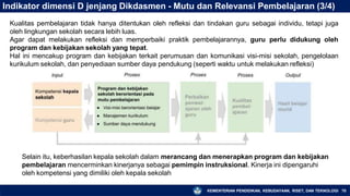 Indikator dimensi D jenjang Dikdasmen - Mutu dan Relevansi Pembelajaran (3/4)
Kualitas pembelajaran tidak hanya ditentukan oleh refleksi dan tindakan guru sebagai individu, tetapi juga
oleh lingkungan sekolah secara lebih luas.
Agar dapat melakukan refleksi dan memperbaiki praktik pembelajarannya, guru perlu didukung oleh
program dan kebijakan sekolah yang tepat.
Hal ini mencakup program dan kebijakan terkait perumusan dan komunikasi visi-misi sekolah, pengelolaan
kurikulum sekolah, dan penyediaan sumber daya pendukung (seperti waktu untuk melakukan refleksi)
Selain itu, keberhasilan kepala sekolah dalam merancang dan menerapkan program dan kebijakan
pembelajaran mencerminkan kinerjanya sebagai pemimpin instruksional. Kinerja ini dipengaruhi
oleh kompetensi yang dimiliki oleh kepala sekolah
KEMENTERIAN PENDIDIKAN, KEBUDAYAAN, RISET, DAN TEKNOLOGI 70
 