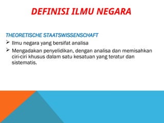 THEORETISCHE STAATSWISSENSCHAFT
 Ilmu negara yang bersifat analisa
 Mengadakan penyelidikan, dengan analisa dan memisahkan
ciri-ciri khusus dalam satu kesatuan yang teratur dan
sistematis.
DEFINISI ILMU NEGARA
 