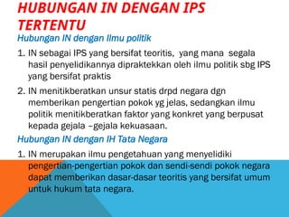 HUBUNGAN IN DENGAN IPS
TERTENTU
Hubungan IN dengan Ilmu politik
1. IN sebagai IPS yang bersifat teoritis, yang mana segala
hasil penyelidikannya dipraktekkan oleh ilmu politik sbg IPS
yang bersifat praktis
2. IN menitikberatkan unsur statis drpd negara dgn
memberikan pengertian pokok yg jelas, sedangkan ilmu
politik menitikberatkan faktor yang konkret yang berpusat
kepada gejala –gejala kekuasaan.
Hubungan IN dengan IH Tata Negara
1. IN merupakan ilmu pengetahuan yang menyelidiki
pengertian-pengertian pokok dan sendi-sendi pokok negara
dapat memberikan dasar-dasar teoritis yang bersifat umum
untuk hukum tata negara.
 