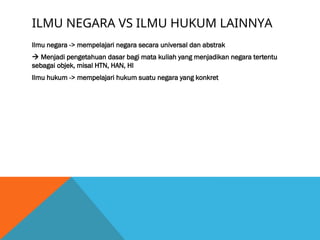 ILMU NEGARA VS ILMU HUKUM LAINNYA
Ilmu negara -> mempelajari negara secara universal dan abstrak
 Menjadi pengetahuan dasar bagi mata kuliah yang menjadikan negara tertentu
sebagai objek, misal HTN, HAN, HI
Ilmu hukum -> mempelajari hukum suatu negara yang konkret
 