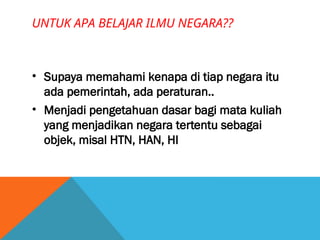 UNTUK APA BELAJAR ILMU NEGARA??
• Supaya memahami kenapa di tiap negara itu
ada pemerintah, ada peraturan..
• Menjadi pengetahuan dasar bagi mata kuliah
yang menjadikan negara tertentu sebagai
objek, misal HTN, HAN, HI
 