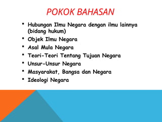 POKOK BAHASAN
 Hubungan Ilmu Negara dengan ilmu lainnya
(bidang hukum)
 Objek Ilmu Negara
 Asal Mula Negara
 Teori-Teori Tentang Tujuan Negara
 Unsur-Unsur Negara
 Masyarakat, Bangsa dan Negara
 Ideologi Negara
 