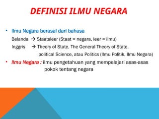 DEFINISI ILMU NEGARA
• Ilmu Negara berasal dari bahasa
Belanda  Staatsleer (Staat = negara, leer = ilmu)
Inggris  Theory of State, The General Theory of State,
political Science, atau Politics (Ilmu Politik, Ilmu Negara)
• Ilmu Negara : ilmu pengetahuan yang mempelajari asas-asas
pokok tentang negara
 