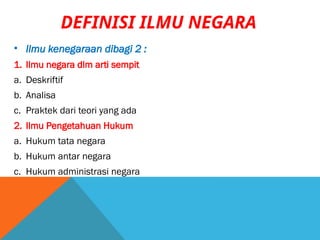 • Ilmu kenegaraan dibagi 2 :
1. Ilmu negara dlm arti sempit
a. Deskriftif
b. Analisa
c. Praktek dari teori yang ada
2. Ilmu Pengetahuan Hukum
a. Hukum tata negara
b. Hukum antar negara
c. Hukum administrasi negara
DEFINISI ILMU NEGARA
 