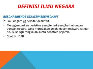 BESCHREIBENDE STAATSWISSENSCHAFT
 Ilmu negara yg bersifat deskriftif,
 Menggambarkan peristiwa yang terjadi yang berhubungan
dengan negara, yang merupakan gejala dalam masyarakat dan
disususn sgb rangkaian suatu peristiwa sejarah.
 Contoh : DPR
DEFINISI ILMU NEGARA
 