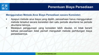 www.penerbitsalemba.com
Penentuan Biaya Persediaan
Menggunakan Metode Arus Biaya Persediaan secara Konsisten
 Apapun metode arus biaya yang dipilih, perusahaan harus menggunakan
metode tersebut secara konsisten dari satu periode akuntansi ke periode
akuntansi lainnya.
 Meskipun penggunaan yang konsisten lebih disukai, ini tidak berarti
bahwa perusahaan tidak pernah mengubah metode perhitungan biaya
persediaannya.
 