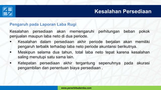 www.penerbitsalemba.com
Kesalahan Persediaan
Pengaruh pada Laporan Laba Rugi
Kesalahan persediaan akan memengaruhi perhitungan beban pokok
penjualan maupun laba neto di dua periode.
 Kesalahan dalam persediaan akhir periode berjalan akan memiliki
pengaruh terbalik terhadap laba neto periode akuntansi berikutnya.
 Meskipun selama dua tahun, total laba neto tepat karena kesalahan
saling menutupi satu sama lain.
 Ketepatan persediaan akhir tergantung sepenuhnya pada akurasi
pengambilan dan penentuan biaya persediaan .
 