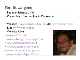 Fori Suwargono
o   Founder Sahabat UKM
o   Owner Inem Internet Media Consultant

o Website : www.sahabatukm.com dan www.inem.web.id
o Blog : www.Fori.web.id
o Website Klien:
 www.saibah.co.id
 www.x3we-gemsandrings.com
 www.ashhaabulkahfi.or.id
 www.padangplusresto.com
 www.percetakanpetraya.com
 www.rumahbelajar135.com
 