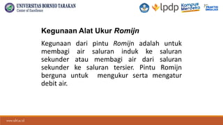 www.ubt.ac.id
www.ubt.ac.id
Kegunaan Alat Ukur Romijn
Kegunaan dari pintu Romijn adalah untuk
membagi air saluran induk ke saluran
sekunder atau membagi air dari saluran
sekunder ke saluran tersier. Pintu Romijn
berguna untuk mengukur serta mengatur
debit air.
 