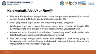 www.ubt.ac.id
www.ubt.ac.id
Karakteristik Alat Ukur Romijn
• Alat ukur Romijn dibuat dengan mercu datar dan peralihan penyempitan sesuai
dengan Gambar 2.18.C, dengan kesalahan kurang dari 3%.
• Debit yang masuk dapat diukur dan diatur dengan satu bangunan
• Kehilangan tinggi energi yang diperlukan untuk aliran moduler di bawah 33%
dari tinggi energi hulu dengan mercu sebagai acuannya yang relatif kecil.
• Karena alat ukur Romijn ini bisa disebut “berambang lebar”, maka sudah ada
teori hidrolika untuk merencanakan bangunan tersebut.
• Alat ukur Romijn dengan pintu bawah bisa dieksploitasi oleh orang yang tak
berwenang, yaitu melewatkan air lebih banyak dari yang di izinkan dengan cara
mengangkat pintu bawah lebih tinggi lagi
 
