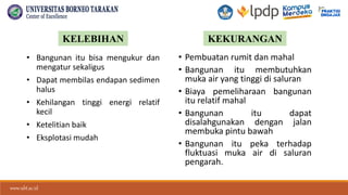 www.ubt.ac.id
www.ubt.ac.id
• Bangunan itu bisa mengukur dan
mengatur sekaligus
• Dapat membilas endapan sedimen
halus
• Kehilangan tinggi energi relatif
kecil
• Ketelitian baik
• Eksplotasi mudah
• Pembuatan rumit dan mahal
• Bangunan itu membutuhkan
muka air yang tinggi di saluran
• Biaya pemeliharaan bangunan
itu relatif mahal
• Bangunan itu dapat
disalahgunakan dengan jalan
membuka pintu bawah
• Bangunan itu peka terhadap
fluktuasi muka air di saluran
pengarah.
KELEBIHAN KEKURANGAN
 