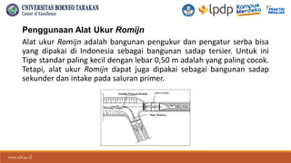 www.ubt.ac.id
www.ubt.ac.id
Penggunaan Alat Ukur Romijn
Alat ukur Romijn adalah bangunan pengukur dan pengatur serba bisa
yang dipakai di Indonesia sebagai bangunan sadap tersier. Untuk ini
Tipe standar paling kecil dengan lebar 0,50 m adalah yang paling cocok.
Tetapi, alat ukur Romijn dapat juga dipakai sebagai bangunan sadap
sekunder dan intake pada saluran primer.
 