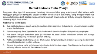 www.ubt.ac.id
www.ubt.ac.id
Bentuk Hidrolis Pintu Romijn
Bangunan ukur tipe ini merupakan bendung bermercu lebar yang mempunyai sifat bahwa pada
ketinggian pengaliran sempurna terjadi keadaan aliran kritis di atas mercu yang mengalir mendatar
dengan ketinggian 2/3h di atas mercu, dimana h adalah tinggi muka air di hulu ambang. Alat ukur ini
dipasang tegak lurus aliran.
Alat ukur ini terdiri dari :
1. Dua plat baja atas dan bawah yang ditempatkan dalam sponning. Kedua plat ini sebagai batasan gerakan
ke atas dan kebawah.
2. Plat ambang yang dapat digerakan ke atas dan kebawah dan dihubungkan dengan stang pengangkat.
3. Plat bawah sebagai disebutkan pada (1) diikatkan ke dasar dalam kedudukan dimana sisi atasnya
merupakan batas paling rendah dari gerakan ambang.
4. Plat bawah sebagai disebutkan pada (1) dihubungkan dengan plat bawah di dalam sponning dan bertindak
sebagai batas atas dari gerakan ambang.
5. Dimensi tergantung pada perhitungan hidrolis dan tebal tembok sayap. Stabilitas pintu diperhitungkan
terhadap tekanan hidrostatis dan tekanan lumpur.
 
