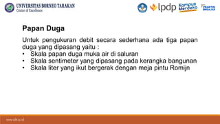 www.ubt.ac.id
www.ubt.ac.id
Papan Duga
Untuk pengukuran debit secara sederhana ada tiga papan
duga yang dipasang yaitu :
• Skala papan duga muka air di saluran
• Skala sentimeter yang dipasang pada kerangka bangunan
• Skala liter yang ikut bergerak dengan meja pintu Romijn
 