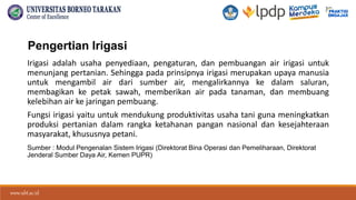 www.ubt.ac.id
www.ubt.ac.id
Pengertian Irigasi
Irigasi adalah usaha penyediaan, pengaturan, dan pembuangan air irigasi untuk
menunjang pertanian. Sehingga pada prinsipnya irigasi merupakan upaya manusia
untuk mengambil air dari sumber air, mengalirkannya ke dalam saluran,
membagikan ke petak sawah, memberikan air pada tanaman, dan membuang
kelebihan air ke jaringan pembuang.
Fungsi irigasi yaitu untuk mendukung produktivitas usaha tani guna meningkatkan
produksi pertanian dalam rangka ketahanan pangan nasional dan kesejahteraan
masyarakat, khususnya petani.
Sumber : Modul Pengenalan Sistem Irigasi (Direktorat Bina Operasi dan Pemeliharaan, Direktorat
Jenderal Sumber Daya Air, Kemen PUPR)
 