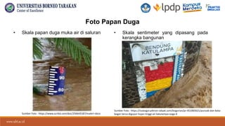www.ubt.ac.id
www.ubt.ac.id
Foto Papan Duga
• Skala papan duga muka air di saluran • Skala sentimeter yang dipasang pada
kerangka bangunan
Sumber Foto : https://isubogor.pikiran-rakyat.com/bogorian/pr-451065621/puncak-dan-kota-
bogor-terus-diguyur-hujan-tinggi-air-katulampa-siaga-4
Sumber Foto : https://www.scribd.com/doc/256643187/materi-docx
 